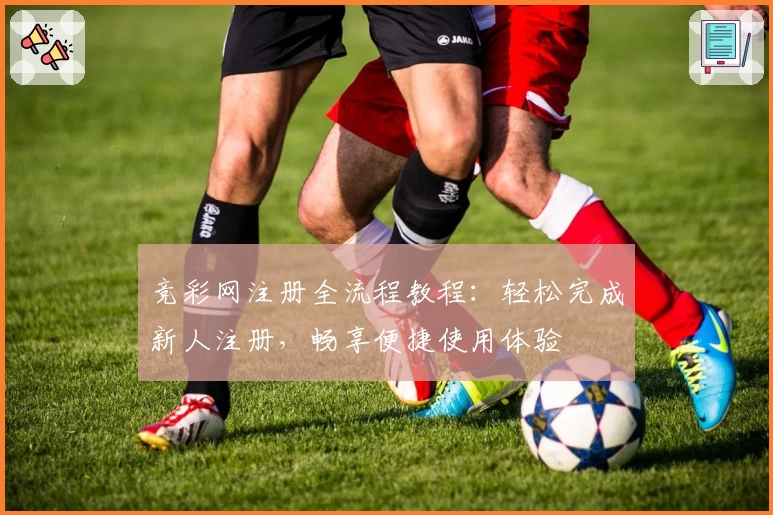 竞彩网注册全流程教程：轻松完成新人注册，畅享便捷使用体验