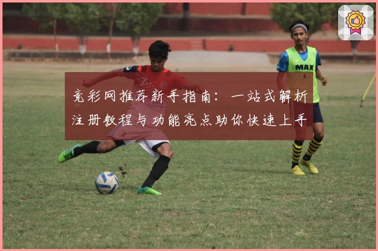 竞彩网推荐新手指南:一站式解析注册教程与功能亮点助你快速上手