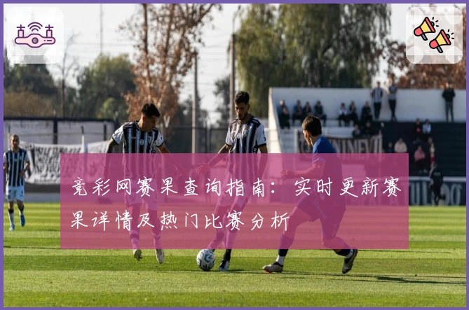 竞彩网赛果查询指南：实时更新赛果详情及热门比赛分析