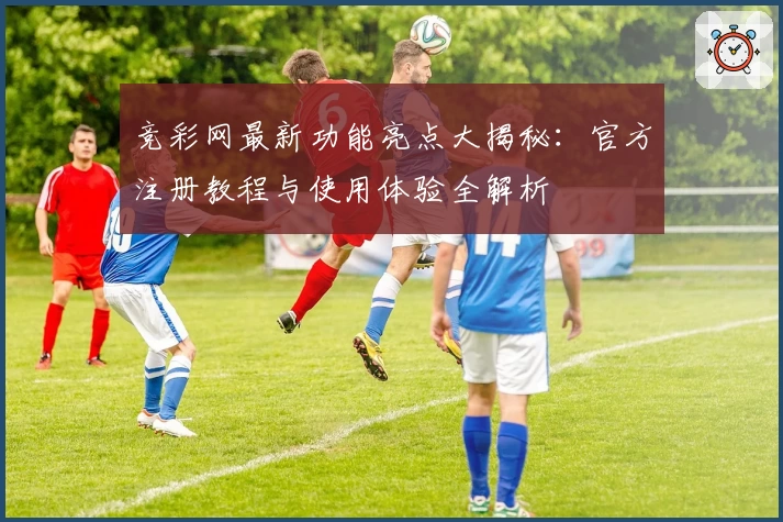竞彩网最新功能亮点大揭秘:官方注册教程与使用体验全解析