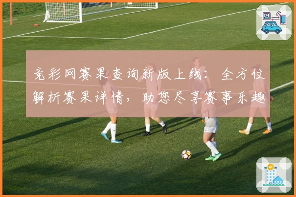 竞彩网赛果查询新版上线：全方位解析赛果详情，助您尽享赛事乐趣