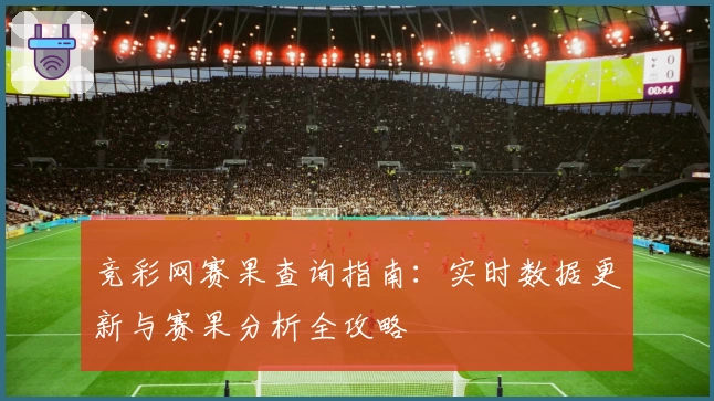 竞彩网赛果查询指南：实时数据更新与赛果分析全攻略
