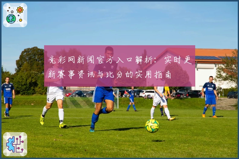 竞彩网新闻官方入口解析：实时更新赛事资讯与比分的实用指南