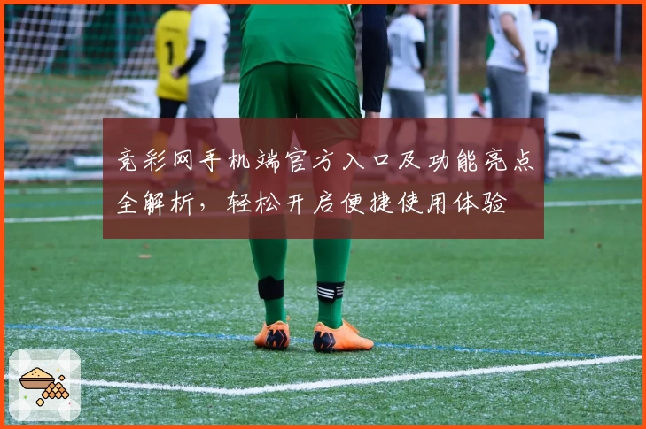 竞彩网手机端官方入口及功能亮点全解析，轻松开启便捷使用体验